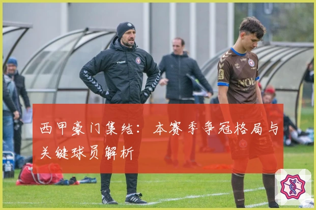 西甲豪门集结：本赛季争冠格局与关键球员解析