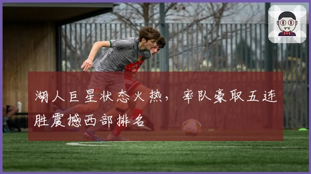 湖人巨星状态火热,率队豪取五连胜震撼西部排名