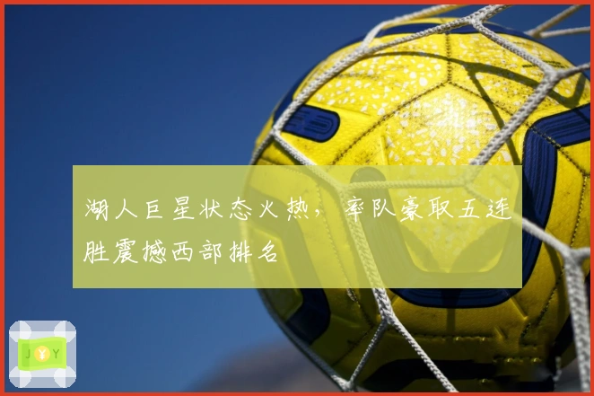 湖人巨星状态火热，率队豪取五连胜震撼西部排名