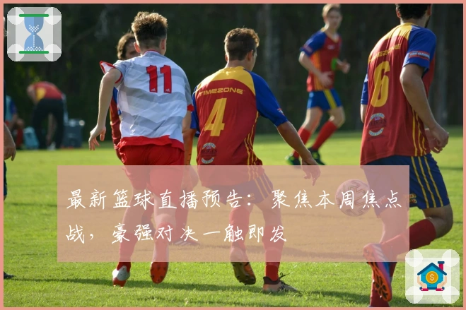 最新篮球直播预告：聚焦本周焦点战，豪强对决一触即发