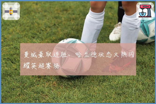 曼城豪取连胜，哈兰德状态火热闪耀英超赛场