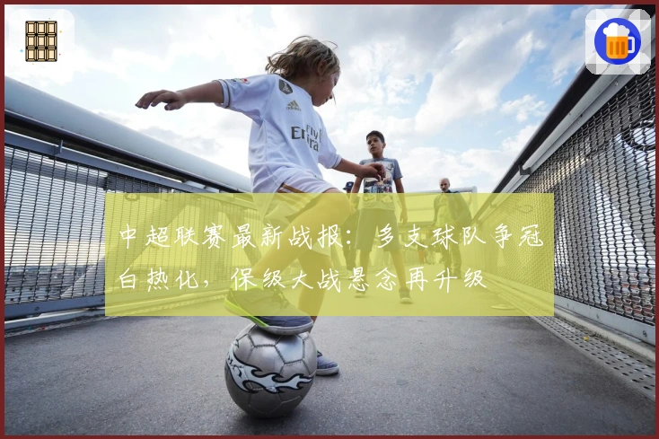 中超联赛最新战报：多支球队争冠白热化，保级大战悬念再升级