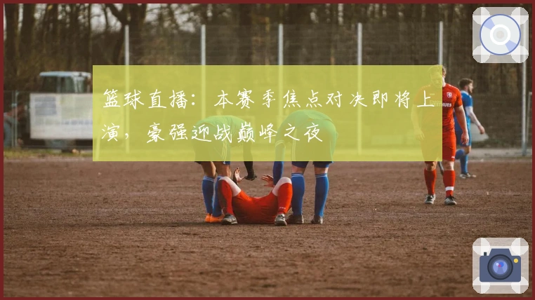 篮球直播：本赛季焦点对决即将上演，豪强迎战巅峰之夜