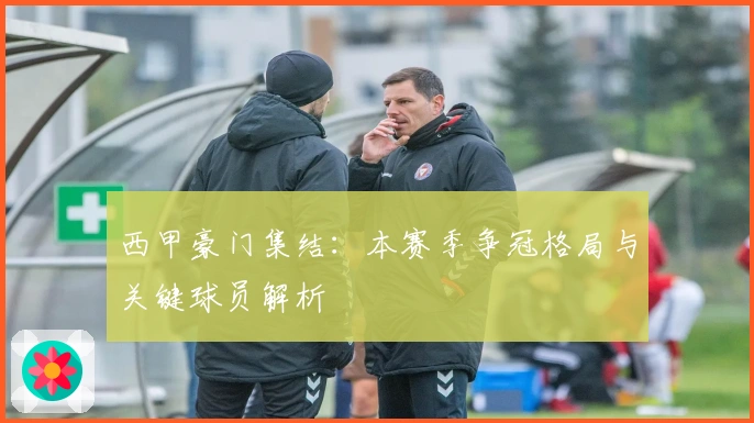 西甲豪门集结：本赛季争冠格局与关键球员解析