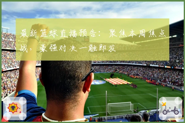 最新篮球直播预告：聚焦本周焦点战，豪强对决一触即发