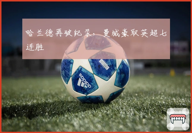 哈兰德再破纪录，曼城豪取英超七连胜