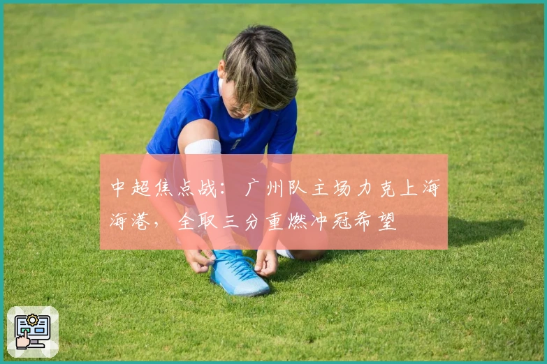 中超焦点战:广州队主场力克上海海港,全取三分重燃冲冠希望