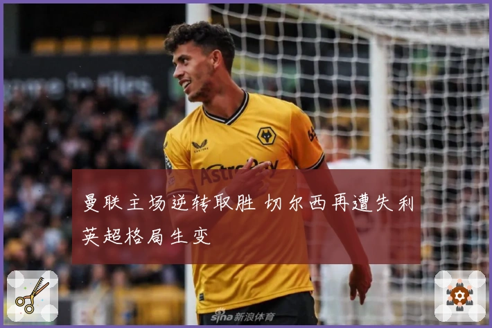 曼联主场逆转取胜 切尔西再遭失利英超格局生变